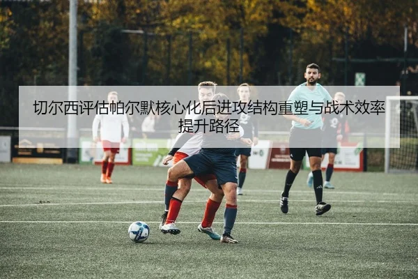 切尔西评估帕尔默核心化后进攻结构重塑与战术效率提升路径