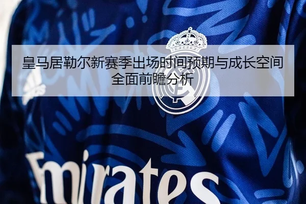 皇马居勒尔新赛季出场时间预期与成长空间全面前瞻分析