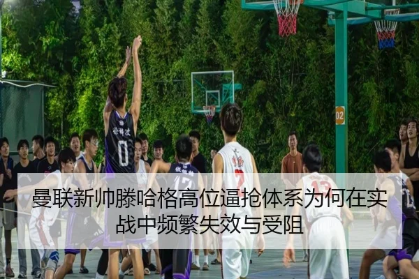 曼联新帅滕哈格高位逼抢体系为何在实战中频繁失效与受阻