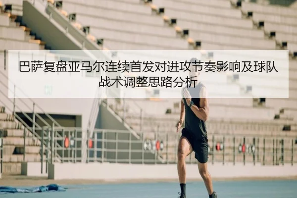 巴萨复盘亚马尔连续首发对进攻节奏影响及球队战术调整思路分析