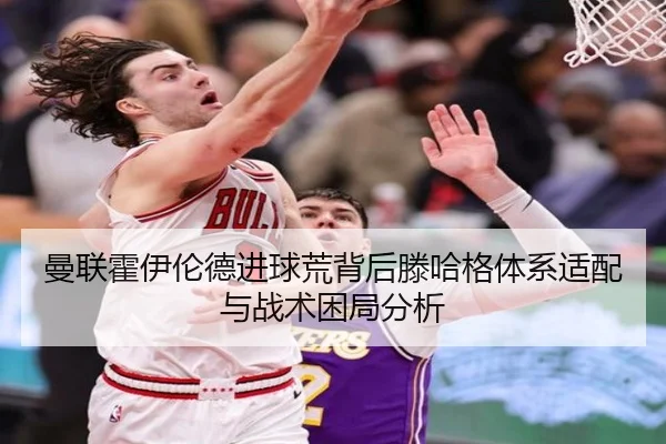 曼联霍伊伦德进球荒背后滕哈格体系适配与战术困局分析