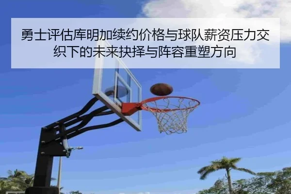 勇士评估库明加续约价格与球队薪资压力交织下的未来抉择与阵容重塑方向