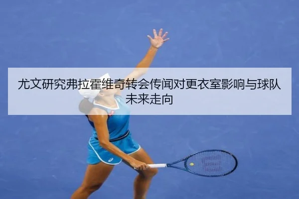 尤文研究弗拉霍维奇转会传闻对更衣室影响与球队未来走向